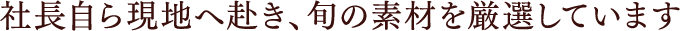 社長自ら現地へ赴き、旬の素材を厳選しています
