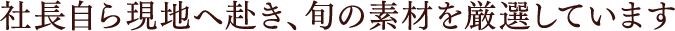社長自ら現地へ赴き、旬の素材を厳選しています