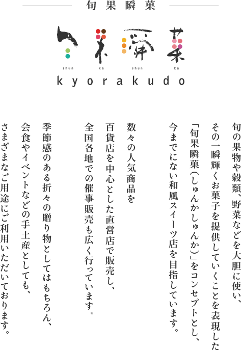 旬の果物や穀類、野菜などを大胆に使い、その一瞬輝くお菓子を提供していくことを表現した「旬果瞬菓（しゅんかしゅんか）」をコンセプトとし、今までにない和風スイーツ店を目指しています。数々の人気商品を百貨店を中心とした直営店で販売し、全国各地での催事販売も広く行っています。季節感のある折々の贈り物としてはもちろん、会食やイベントなどの手土産としても、さまざまなご用途にご利用いただいております。