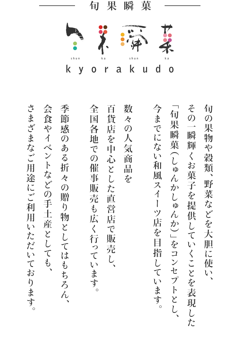 旬の果物や穀類、野菜などを大胆に使い、その一瞬輝くお菓子を提供していくことを表現した「旬果瞬菓（しゅんかしゅんか）」をコンセプトとし、今までにない和風スイーツ店を目指しています。数々の人気商品を百貨店を中心とした直営店で販売し、全国各地での催事販売も広く行っています。季節感のある折々の贈り物としてはもちろん、会食やイベントなどの手土産としても、さまざまなご用途にご利用いただいております。